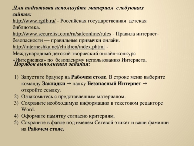 Для подготовки используйте материал следующих сайтов: http://www.rgdb.ru/  - Российская государственная детская библиотека. http://www.securelist.com/ru/safeonline/rules  - Правила интернет-безопасности — правильные привычки онлайн. http://interneshka.net/children/index.phtml  - Международный детский творческий онлайн-конкурс «Интернешка» по  безопасному использованию Интернета. Порядок выполнения задания: Запустите браузер на Рабочем столе . В строке меню выберите команду Закладки → папку Безопасный Интернет → откройте ссылку. Ознакомьтесь с представленным материалом. Сохраните необходимую информацию в текстовом редакторе Word. Оформите памятку согласно критериям. Сохраните в файле под именем Сетевой этикет и ваши фамилии на Рабочем столе.   