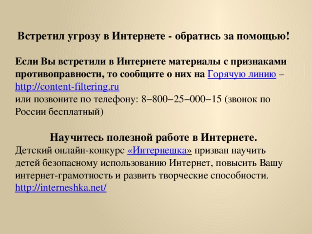 Встретил угрозу в Интернете - обратись за помощью! Если Вы встретили в Интернете материалы с признаками противоправности, то сообщите о них на  Горячую линию – http :// content - filtering . ru или позвоните по телефону: 8−800−25−000−15 (звонок по России бесплатный) Научитесь полезной работе в Интернете. Детский онлайн-конкурс « Интернешка » призван научить детей безопасному использованию Интернет, повысить Вашу интернет-грамотность и развить творческие способности. http://interneshka.net/ 