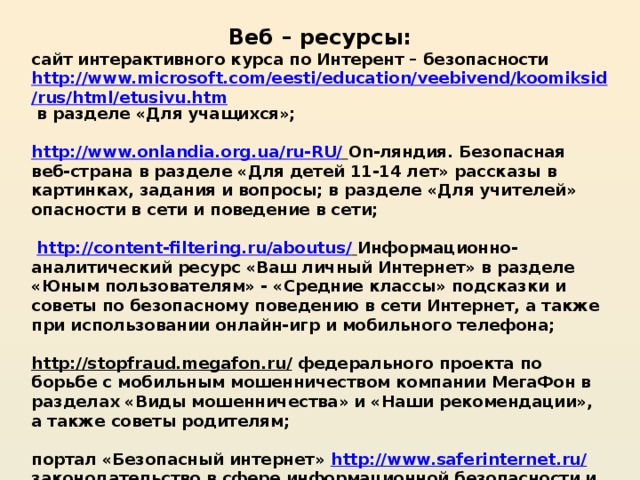 Веб – ресурсы: сайт интерактивного курса по Интерент – безопасности http://www.microsoft.com/eesti/education/veebivend/koomiksid/rus/html/etusivu.htm в разделе «Для учащихся»;   http://www.onlandia.org.ua/ru-RU/  On-ляндия. Безопасная веб-страна в разделе «Для детей 11-14 лет» рассказы в картинках, задания и вопросы; в разделе «Для учителей» опасности в сети и поведение в сети;    http://content-filtering.ru/aboutus/  Информационно-аналитический ресурс «Ваш личный Интернет» в разделе «Юным пользователям» - «Средние классы» подсказки и советы по безопасному поведению в сети Интернет, а также при использовании онлайн-игр и мобильного телефона;   http://stopfraud.megafon.ru/  федерального проекта по борьбе с мобильным мошенничеством компании МегаФон в разделах «Виды мошенничества» и «Наши рекомендации», а также советы родителям;   портал «Безопасный интернет» http://www.saferinternet.ru/  законодательство в сфере информационной безопасности и другие разделы, содержащие материалы по теме «Безопасный интернет». 