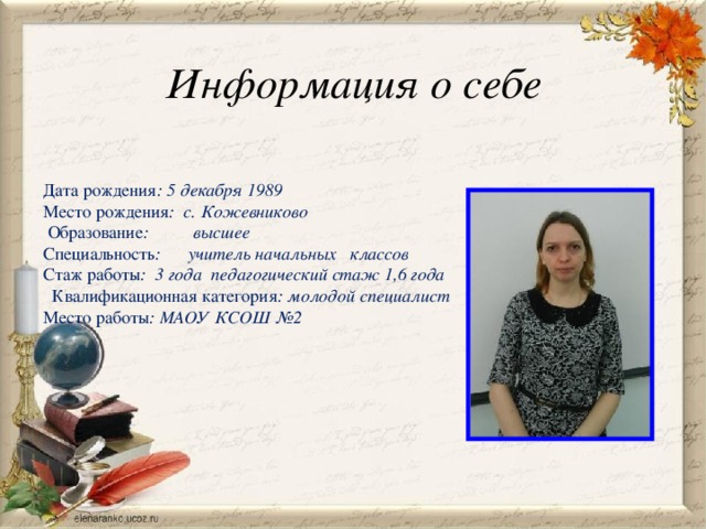 Информация о себе Дата рождения : 5 декабря 1989 Место рождения : с. Кожевниково  Образование : высшее Специальность : учитель начальных классов   Стаж работы : 3 года педагогический стаж 1,6 года  Квалификационная категория : молодой специалист Место работы : МАОУ КСОШ №2 