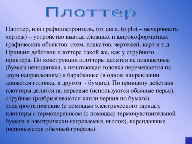 Плоттер, или графопостроитель, (от англ. to plot – вычерчивать чертеж) – устройство вывода сложных и широкоформатных графических объектов: схем, плакатов, чертежей, карт и т.д. Принцип действия плоттера такой же, как у струйного принтера. По конструкции плоттеры делятся на планшетные (бумага неподвижна, а печатающая головка перемещается по двум направлениям) и барабанные (в одном направлении движется головка, в другом - бумага). По принципу действия плоттеры делятся на перьевые (используются обычные перья), струйные (разбрызгиваются капли чернил по бумаге), электростатические (с помощью электрического заряда), плоттеры с термопереносом (с помощью термочувствительной бумаги и электрически нагреваемых иголок), карандашные (используется обычный грифель). 