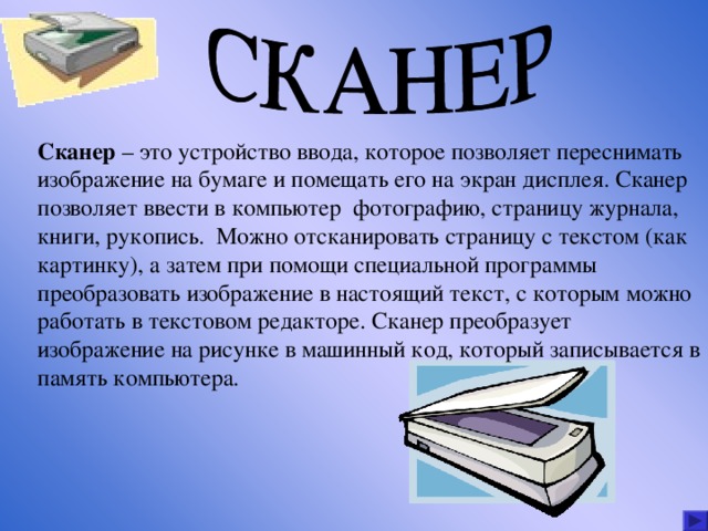 Сканер – это устройство ввода, которое позволяет переснимать изображение на бумаге и помещать его на экран дисплея. Сканер позволяет ввести в компьютер фотографию, страницу журнала, книги, рукопись. Можно отсканировать страницу с текстом (как картинку), а затем при помощи специальной программы преобразовать изображение в настоящий текст, с которым можно работать в текстовом редакторе. Сканер преобразует изображение на рисунке в машинный код, который записывается в память компьютера. 