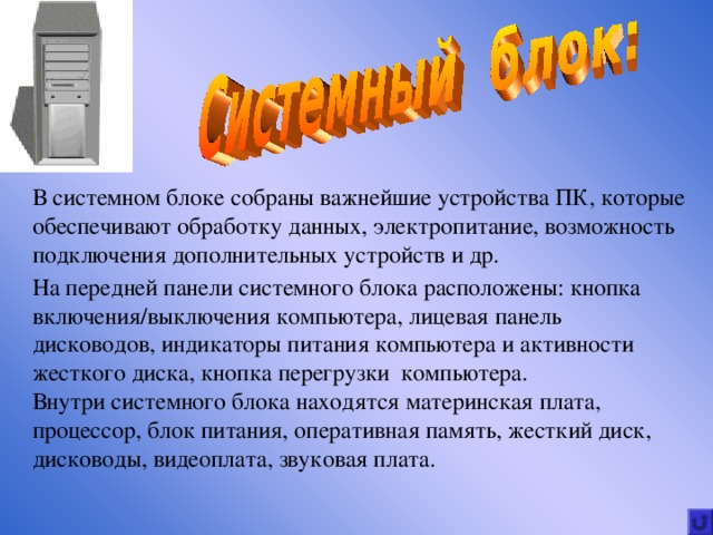 В системном блоке собраны важнейшие устройства ПК, которые обеспечивают обработку данных, электропитание, возможность подключения дополнительных устройств и др. На передней панели системного блока расположены : кнопка включения / выключения компьютера, лицевая панель дисководов, индикаторы питания компьютера и активности жесткого диска, кнопка перегрузки компьютера. Внутри системного блока находятся материнская плата, процессор, блок питания, оперативная память, жесткий диск, дисководы, видеоплата, звуковая плата. 3 