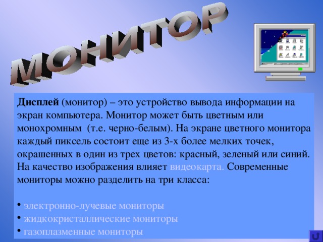 Дисплей (монитор) – это устройство вывода информации на экран компьютера. Монитор может быть цветным или монохромным (т.е. черно-белым). На экране цветного монитора каждый пиксель состоит еще из 3-х более мелких точек, окрашенных в один из трех цветов : красный, зеленый или синий. На качество изображения влияет видеокарта.  Современные мониторы можно разделить на три класса:    электронно-лучевые мониторы  жидкокристаллические мониторы  газоплазменные мониторы 