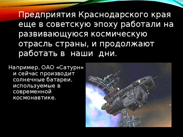 Предприятия Краснодарского края еще в советскую эпоху работали на развивающуюся космическую отрасль страны, и продолжают работать в наши дни. Например, ОАО «Сатурн» и сейчас производит солнечные батареи, используемые в современной космонавтике. 