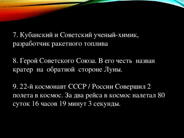 7. Кубанский и Советский ученый-химик, разработчик ракетного топлива 8. Герой Советского Союза. В его честь назван кратер на обратной стороне Луны.   9. 22-й космонавт СССР / России Совершил 2 полета в космос. За два рейса в космос налетал 80 суток 16 часов 19 минут 3 секунды.   
