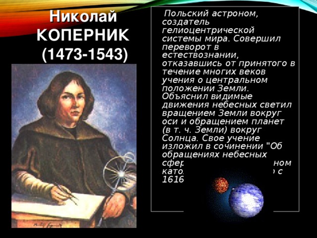 Николай КОПЕРНИК  (1473-1543)   Польский астроном, создатель гелиоцентрической системы мира. Совершил переворот в естествознании, отказавшись от принятого в течение многих веков учения о центральном положении Земли. Объяснил видимые движения небесных светил вращением Земли вокруг оси и обращением планет (в т. ч. Земли) вокруг Солнца. Свое учение изложил в сочинении 