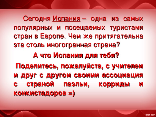  Сегодня  Испания  – одна из самых популярных и посещаемых туристами стран в Европе. Чем же притягательна эта столь многогранная страна? А что Испания для тебя?  Поделитесь, пожалуйста, с учителем и друг с другом своими ассоциация с страной паэльи, корриды и конкистадоров =) 