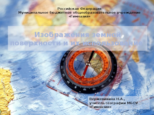 Российская Федерация Муниципальное бюджетное общеобразовательное учреждение «Гимназия» Изображения земной поверхности и их использование Вержевикина Н.А., учитель географии МБОУ «Гимназия» 