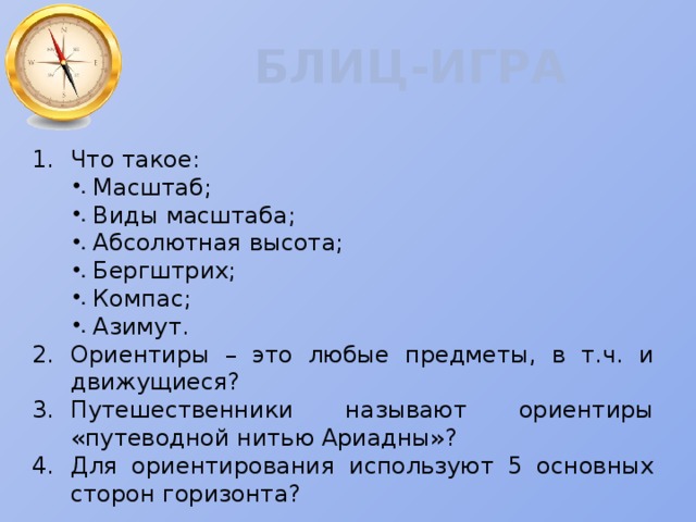 БЛИЦ-ИГРА Что такое: Масштаб; Виды масштаба; Абсолютная высота; Бергштрих; Компас; Азимут. 2.  Ориентиры – это любые предметы, в т.ч. и движущиеся? 3.  Путешественники называют ориентиры «путеводной нитью Ариадны»? 4.  Для ориентирования используют 5 основных сторон горизонта? 