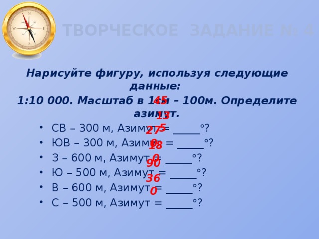 ТВОРЧЕСКОЕ ЗАДАНИЕ № 4 Нарисуйте фигуру, используя следующие данные: 1:10 000. Масштаб в 1см – 100м. Определите азимут. СВ – 300 м, Азимут = _____  ? ЮВ – 300 м, Азимут = _____  ? З – 600 м, Азимут = _____  ? Ю – 500 м, Азимут = _____  ? В – 600 м, Азимут = _____  ? С – 500 м, Азимут = _____  ? 45 135 270 180 90 360 