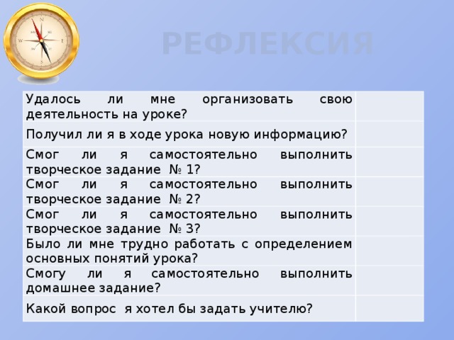 РЕФЛЕКСИЯ Удалось ли мне организовать свою деятельность на уроке? Получил ли я в ходе урока новую информацию? Смог ли я самостоятельно выполнить творческое задание № 1? Смог ли я самостоятельно выполнить творческое задание № 2? Смог ли я самостоятельно выполнить творческое задание № 3? Было ли мне трудно работать с определением основных понятий урока? Смогу ли я самостоятельно выполнить домашнее задание? Какой вопрос я хотел бы задать учителю? 