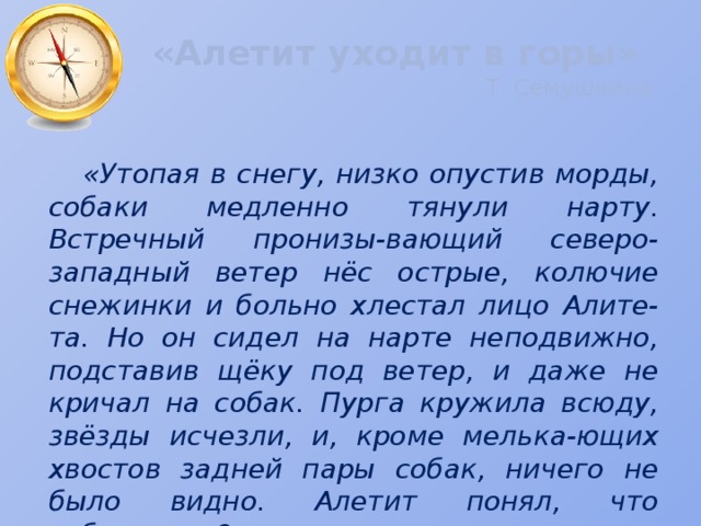 «Алетит уходит в горы»   Т. Семушкина «Утопая в снегу, низко опустив морды, собаки медленно тянули нарту. Встречный пронизы-вающий северо-западный ветер нёс острые, колючие снежинки и больно хлестал лицо Алите-та. Но он сидел на нарте неподвижно, подставив щёку под ветер, и даже не кричал на собак. Пурга кружила всюду, звёзды исчезли, и, кроме мелька-ющих хвостов задней пары собак, ничего не было видно. Алетит понял, что заблудился?» 