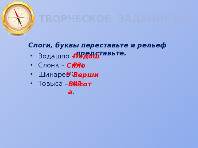 ТВОРЧЕСКОЕ ЗАДАНИЕ № 3 Слоги, буквы переставьте и рельеф представьте. Водашпо – Слонк – Шинарев – Товыса – Подошва ; Склон ; Вершина ; Высота . 