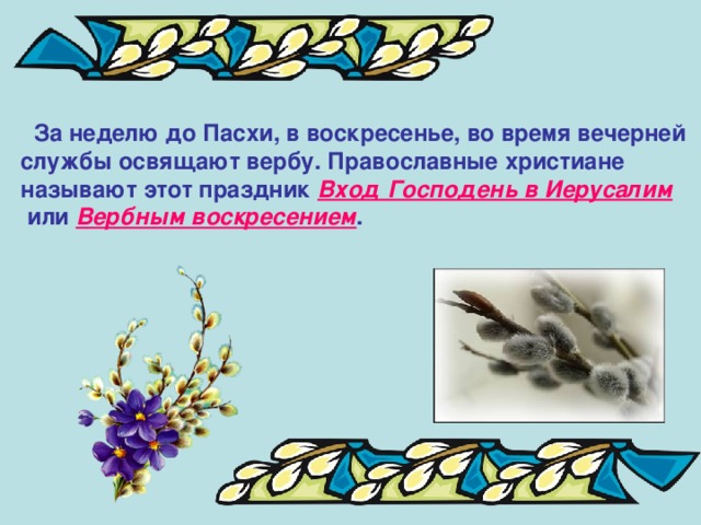  За неделю до Пасхи, в воскресенье, во время вечерней службы освящают вербу. Православные христиане называют этот праздник Вход Господень в Иерусалим  или Вербным воскресением .  