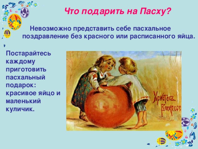 Что подарить на Пасху?   Невозможно представить себе пасхальное поздравление без красного или расписанного яйца.  Постарайтесь каждому приготовить пасхальный подарок: красивое яйцо и маленький куличик. 