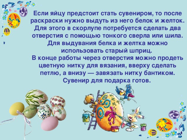 Если яйцу предстоит стать сувениром, то после раскраски нужно выдуть из него белок и желток. Для этого в скорлупе потребуется сделать два отверстия с помощью тонкого сверла или шила. Для выдувания белка и желтка можно использовать старый шприц. В конце работы через отверстия можно продеть цветную нитку для вязания, вверху сделать петлю, а внизу — завязать нитку бантиком. Сувенир для подарка готов.  