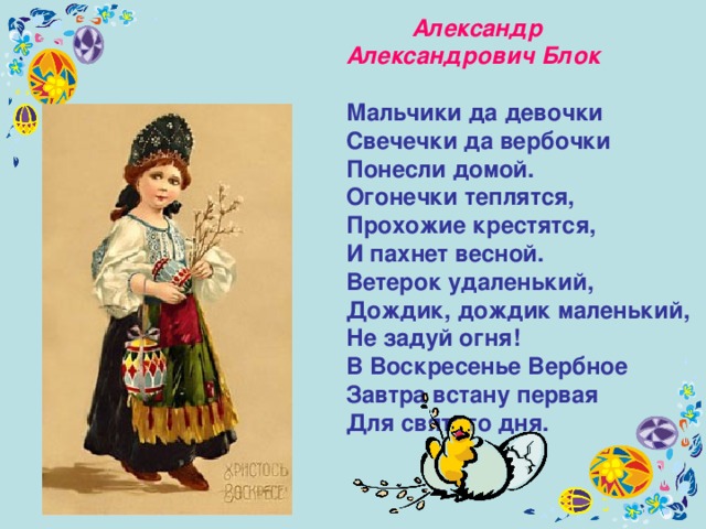  Александр Александрович Блок    Мальчики да девочки  Свечечки да вербочки  Понесли домой. Огонечки теплятся,  Прохожие крестятся,  И пахнет весной. Ветерок удаленький,  Дождик, дождик маленький,  Не задуй огня! В Воскресенье Вербное  Завтра встану первая  Для святого дня. 