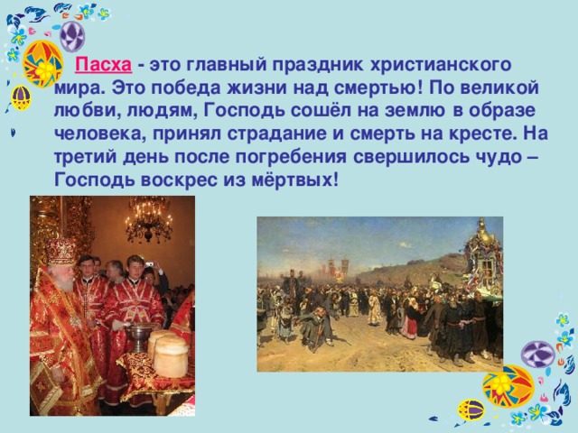  П асха - это главный праздник христианского мира. Это победа жизни над смертью! По великой любви, людям, Господь сошёл на землю в образе человека, принял страдание и смерть на кресте. На третий день после погребения свершилось чудо – Господь воскрес из мёртвых! 