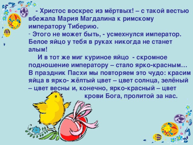  - Христос воскрес из мёртвых! – с такой вестью вбежала Мария Магдалина к римскому императору Тиберию.  Этого не может быть, - усмехнулся император. Белое яйцо у тебя в руках никогда не станет алым!  И в тот же миг куриное яйцо - скромное подношение императору – стало ярко-красным… В праздник Пасхи мы повторяем это чудо: красим яйца в ярко- жёлтый цвет – цвет солнца, зелёный – цвет весны и, конечно, ярко-красный – цвет   крови Бога, пролитой за нас.  