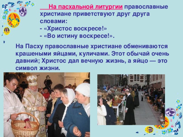 На Пасху православные христиане обмениваются крашеными яйцами, куличами. Этот обычай очень давний; Христос дал вечную жизнь, а яйцо — это символ жизни.  На пасхальной литургии православные христиане приветствуют друг друга словами: - «Христос воскресе!» - «Во истину воскресе!». 
