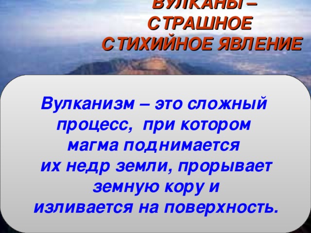 ВУЛКАНЫ – СТРАШНОЕ СТИХИЙНОЕ ЯВЛЕНИЕ   Что называется магмой?  Что называется лавой?  Что называется горными породами?  На какие группы по происхождению они делятся? Вулканизм – это сложный процесс, при котором магма поднимается их недр земли, прорывает  земную кору и изливается на поверхность. 