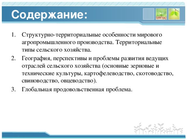 Содержание: Структурно-территориальные особенности мирового агропромышленного производства. Территориальные типы сельского хозяйства. География, перспективы и проблемы развития ведущих отраслей сельского хозяйства (основные зерновые и технические культуры, картофелеводство, скотоводство, свиноводство, овцеводство). Глобальная продовольственная проблема. 