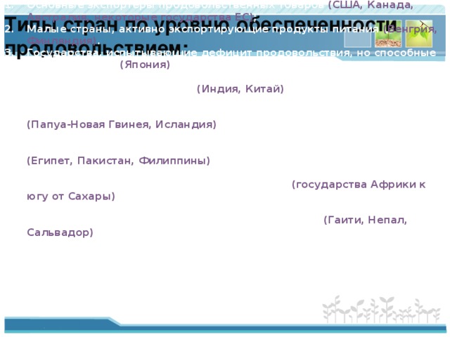 Типы стран по уровню обеспеченности  продовольствием: Основные экспортёры продовольственных товаров (США, Канада, Австралия, некоторые государства ЕС) ; Малые страны, активно экспортирующие продукты питания (Венгрия, Финляндия) . Государства, испытывающие дефицит продовольствия, но способные его приобрести (Япония) ; Страны, едва обеспечивающие свои потребности в продовольствии собственным производством (Индия, Китай) ; Страны, чья обеспеченность продуктами питания не оказывает никакого влияния на глобальную продовольственную ситуацию (Папуа-Новая Гвинея, Исландия) ; Страны, испытывающие дефицит продовольствия и осваивающие водные и земельные ресурсы для достижения самообеспечения (Египет, Пакистан, Филиппины) ; Страны с постоянно ухудшающимся продовольственным обеспечением в расчёте на душу населения (государства Африки к югу от Сахары) ; Страны с зарождающимся продовольственным кризисом, в которых рост населения обгоняет ресурсные возможности (Гаити, Непал, Сальвадор) . 