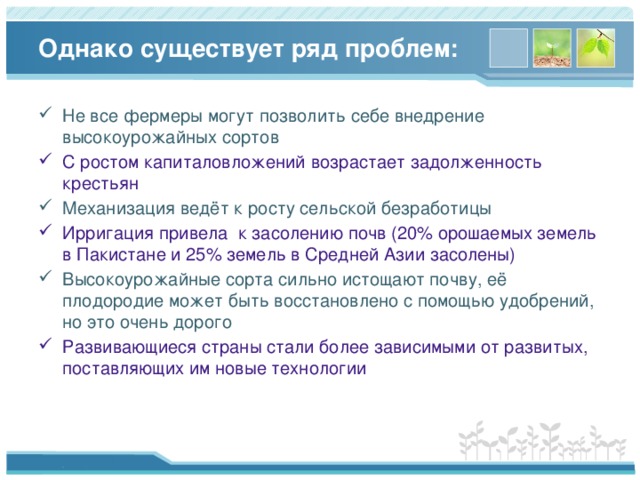 Однако существует ряд проблем: Не все фермеры могут позволить себе внедрение высокоурожайных сортов С ростом капиталовложений возрастает задолженность крестьян Механизация ведёт к росту сельской безработицы Ирригация привела к засолению почв (20% орошаемых земель в Пакистане и 25% земель в Средней Азии засолены) Высокоурожайные сорта сильно истощают почву, её плодородие может быть восстановлено с помощью удобрений, но это очень дорого Развивающиеся страны стали более зависимыми от развитых, поставляющих им новые технологии 