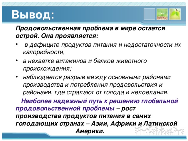 Вывод: Продовольственная проблема в мире остается острой. Она проявляется:  в дефиците продуктов питания и недостаточности их калорийности, в нехватке витаминов и белков животного происхождения; наблюдается разрыв между основными районами производства и потребления продовольствия и районами, где страдают от голода и недоедания.  Наиболее надежный путь к решению глобальной продовольственной проблемы – рост производства продуктов питания в самих голодающих странах – Азии, Африки и Латинской Америки. 