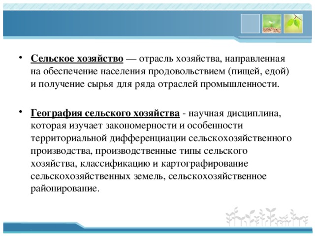 Сельское хозяйство  — отрасль хозяйства, направленная на обеспечение населения продовольствием (пищей, едой) и получение сырья для ряда отраслей промышленности.  География сельского хозяйства  - научная дисциплина, которая изучает закономерности и особенности территориальной дифференциации сельскохозяйственного производства, производственные типы сельского хозяйства, классификацию и картографирование сельскохозяйственных земель, сельскохозяйственное районирование. 