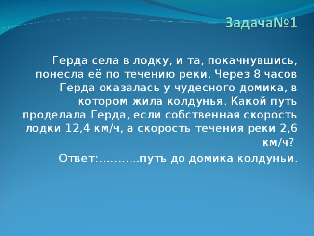  Герда села в лодку, и та, покачнувшись, понесла её по течению реки. Через 8 часов Герда оказалась у чудесного домика, в котором жила колдунья. Какой путь проделала Герда, если собственная скорость лодки 12,4 км/ч, а скорость течения реки 2,6 км/ч?  Ответ:………..путь до домика колдуньи. 