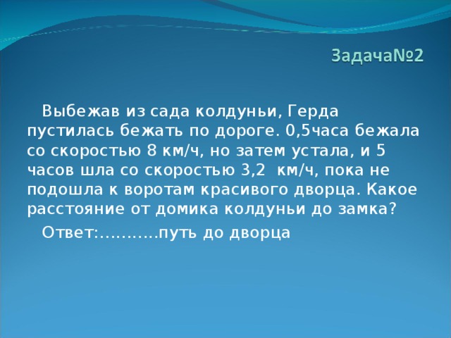  Выбежав из сада колдуньи, Герда пустилась бежать по дороге. 0,5часа бежала со скоростью 8 км/ч, но затем устала, и 5 часов шла со скоростью 3,2 км/ч, пока не подошла к воротам красивого дворца. Какое расстояние от домика колдуньи до замка?  Ответ:………..путь до дворца 
