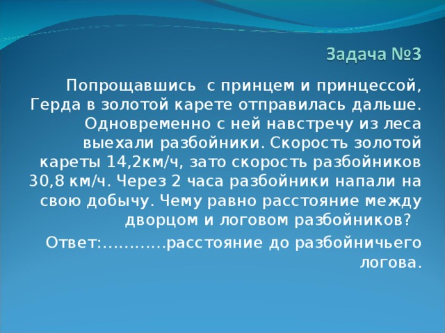  Попрощавшись с принцем и принцессой, Герда в золотой карете отправилась дальше. Одновременно с ней навстречу из леса выехали разбойники. Скорость золотой кареты 14,2км/ч, зато скорость разбойников 30,8 км/ч. Через 2 часа разбойники напали на свою добычу. Чему равно расстояние между дворцом и логовом разбойников?  Ответ:…………расстояние до разбойничьего логова. 