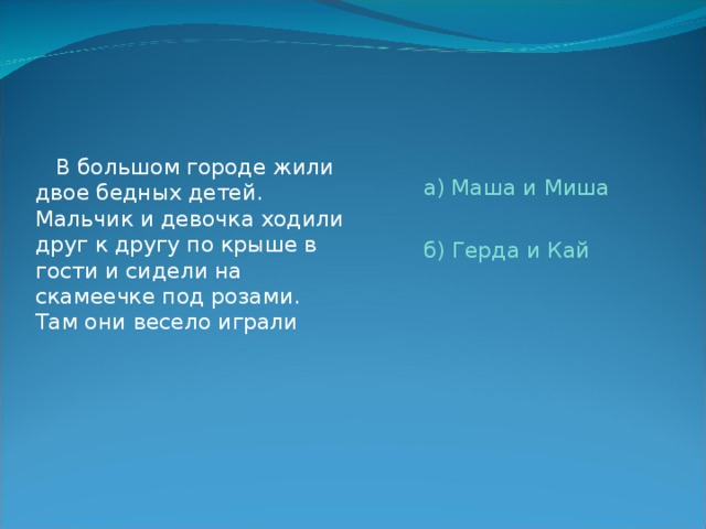  В большом городе жили двое бедных детей. Мальчик и девочка ходили друг к другу по крыше в гости и сидели на скамеечке под розами. Там они весело играли а) Маша и Миша б) Герда и Кай 