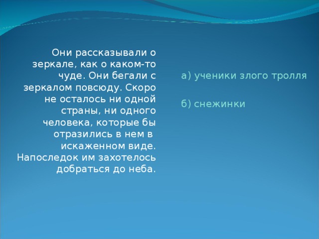  Они рассказывали о зеркале, как о каком-то чуде. Они бегали с зеркалом повсюду. Скоро не осталось ни одной страны, ни одного человека, которые бы отразились в нем в искаженном виде. Напоследок им захотелось добраться до неба. а) ученики злого тролля б) снежинки 