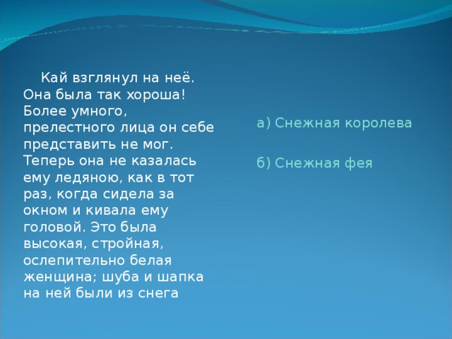  Кай взглянул на неё. Она была так хороша! Более умного, прелестного лица он себе представить не мог. Теперь она не казалась ему ледяною, как в тот раз, когда сидела за окном и кивала ему головой. Это была высокая, стройная, ослепительно белая женщина; шуба и шапка на ней были из снега а) Снежная королева б) Снежная фея 