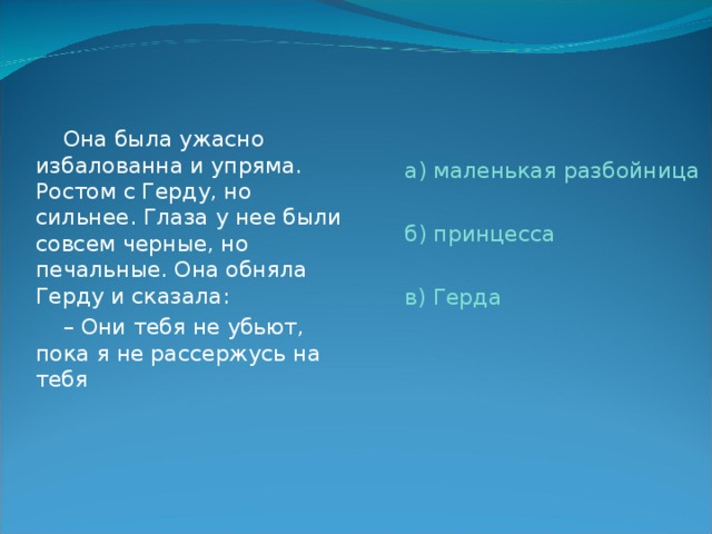  Она была ужасно избалованна и упряма. Ростом с Герду, но сильнее. Глаза у нее были совсем черные, но печальные. Она обняла Герду и сказала: – Они тебя не убьют, пока я не рассержусь на тебя а) маленькая разбойница б) принцесса в) Герда 