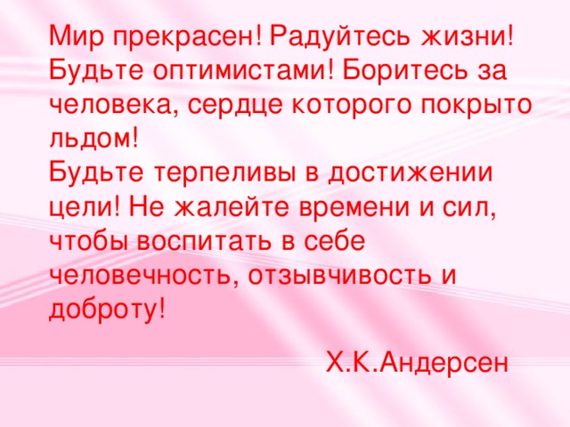 Мир прекрасен! Радуйтесь жизни! Будьте оптимистами! Боритесь за человека, сердце которого покрыто льдом! Будьте терпеливы в достижении цели! Не жалейте времени и сил, чтобы воспитать в себе человечность, отзывчивость и доброту! Х.К.Андерсен 