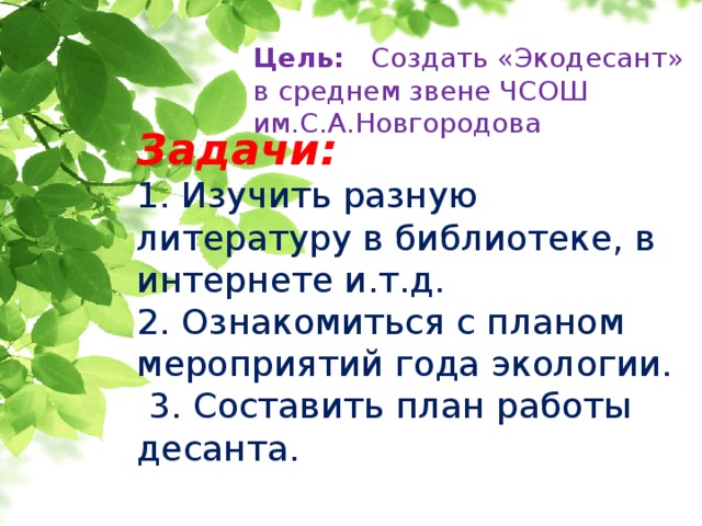 Цель: Создать «Экодесант» в среднем звене ЧСОШ им.С.А.Новгородова   Задачи:  1. Изучить разную литературу в библиотеке, в интернете и.т.д.  2. Ознакомиться с планом мероприятий года экологии.  3. Составить план работы десанта.   