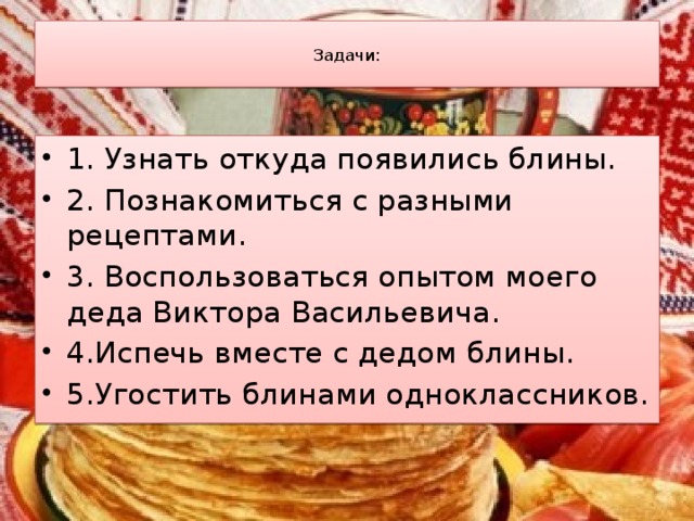  Задачи:   1. Узнать откуда появились блины. 2. Познакомиться с разными рецептами. 3. Воспользоваться опытом моего деда Виктора Васильевича. 4.Испечь вместе с дедом блины. 5.Угостить блинами одноклассников. 