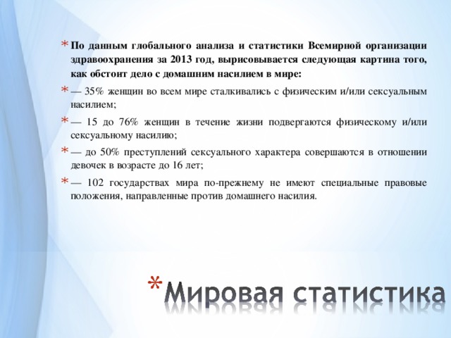 По данным глобального анализа и статистики Всемирной организации здравоохранения за 2013 год, вырисовывается следующая картина того, как обстоит дело с домашним насилием в мире: — 35% женщин во всем мире сталкивались с физическим и/или сексуальным насилием; — 15 до 76% женщин в течение жизни подвергаются физическому и/или сексуальному насилию; — до 50% преступлений сексуального характера совершаются в отношении девочек в возрасте до 16 лет; — 102 государствах мира по-прежнему не имеют специальные правовые положения, направленные против домашнего насилия. 