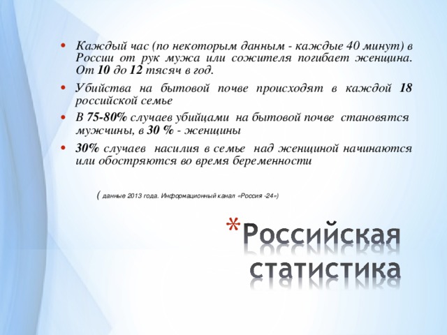 Каждый час (по некоторым данным - каждые 40 минут) в России от рук мужа или сожителя погибает женщина. От  1 0 до 1 2 тясяч в год. Убийства на бытовой почве происходят в каждой 18 российской семье В 75-80% случаев убийцами на бытовой почве становятся мужчины, в 30 % - женщины 30%  случаев насилия в семье над женщиной начинаются или обостряются во время беременности   ( данные 2013 года. Информационный канал «Россия -24»)  По информации Павла Астахова в нашей стране ежегодно 20 тысяч детей погибают в результатае насилия и каждый год 2000 подростков кончают жизнь самообийством.  