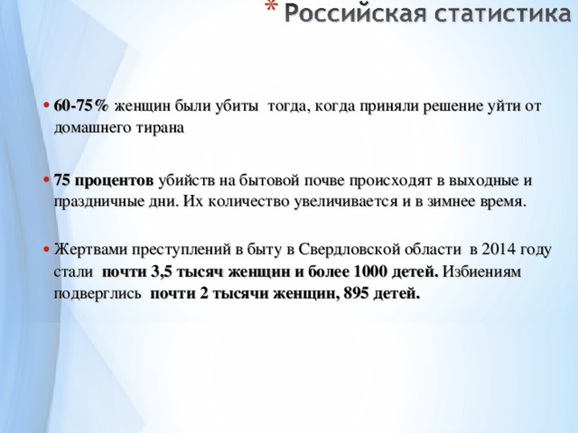 60-75% женщин были убиты тогда, когда приняли решение уйти от домашнего тирана  75 процентов убийств на бытовой почве происходят в выходные и праздничные дни. Их количество увеличивается и в зимнее время.  Жертвами  преступлений в быту в Свердловской области в 2014 году стали почти 3,5 тысяч женщин и более 1000 детей. Избиениям  подверглись   почти 2 тысячи женщин, 895 детей.     
