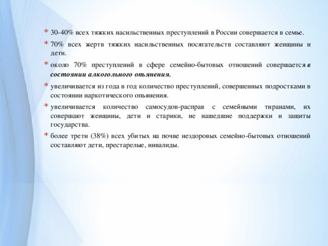 30-40% всех тяжких насильственных преступлений в России совершается в семье. 70% всех жертв тяжких насильственных посягательств составляют женщины и дети. около 70% преступлений в сфере семейно-бытовых отношений совершается  в состоянии алкогольного опьянения. увеличивается из года в год количество преступлений, совершенных подростками в состоянии наркотического опьянения. увеличивается количество самосудов-расправ с семейными тиранами, их совершают женщины, дети и старики, не нашедшие поддержки и защиты государства. более трети (38%) всех убитых на почве нездоровых семейно-бытовых отношений составляют дети, престарелые, инвалиды. 