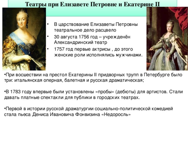 Театры при Елизавете Петровне и Екатерине II   В царствование Елизаветы Петровны театральное дело расцвело 30 августа 1756 год – учрежденён Александринский театр 1757 год первые актрисы , до этого женские роли исполнялись мужчинами. При восшествии на престол Екатерины II придворных трупп в Петербурге было три: итальянская оперная, балетная и русская драматическая;  В 1783 году впервые были установлены «пробы» (дебюты) для артистов.  Стали давать платные спектакли для публики в городских театрах.  Первой в истории русской драматургии социально-политической комедией стала пьеса Дениса Ивановича Фонвизина «Недоросль»  6 