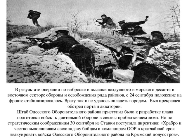   В результате операции по выброске и высадке воздушного и морского десанта в восточном секторе обороны и освобождения ряда районов, с 24 сентября положение на фронте стабилизировалось. Врагу так и не удалось овладеть городом. Был прекращен обстрел порта и акватории.  Штаб Одесского Оборонительного района приступил было к разработке плана подготовки войск к длительной обороне в связи с приближением зимы. Но по стратегическим соображениям 30 сентября из Ставки поступила директива: «Храбро и честно выполнившим свою задачу бойцам и командирам ООР в кратчайший срок эвакуировать войска Одесского Оборонительного района на Крымский полуостров».   