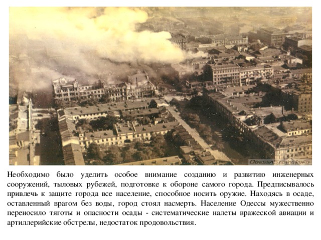 Необходимо было уделить особое внимание созданию и развитию инженерных сооружений, тыловых рубежей, подготовке к обороне самого города. Предписывалось привлечь к защите города все население, способное носить оружие. Находясь в осаде, оставленный врагом без воды, город стоял насмерть. Население Одессы мужественно переносило тяготы и опасности осады - систематические налеты вражеской авиации и артиллерийские обстрелы, недостаток продовольствия. 