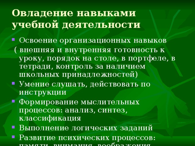 Овладение навыками учебной деятельности Освоение организационных навыков  ( внешняя и внутренняя готовность к уроку, порядок на столе, в портфеле, в тетради, контроль за наличием школьных принадлежностей) Умение слушать, действовать по инструкции Формирование мыслительных процессов: анализ, синтез, классификация Выполнение логических заданий Развитие психических процессов: памяти, внимания, воображения Формирование школьной мотивации 