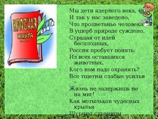Мы дети ядерного века, И так у нас заведено, Что процветанье человека В ущерб природе суждено. Страдая от идей бесплодных, Россия пробует понять: Из всех оставшихся животных, Кого нам надо охранять? Все тщетны слабые усилья – Жизнь не задержишь не на миг! Как мотыльков чудесных крылья Шуршат страницы  Красных книг… 
